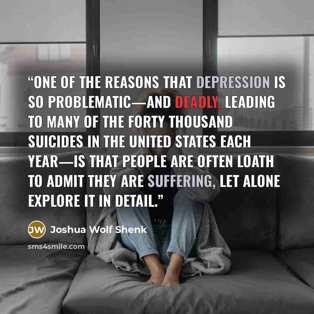 “ONE OF THE REASONS that depression is so problematic—and deadly, leading to many of the forty thousand suicides in the United States each year—is that people are often loath to admit they are suffering, let alone explore it in detail.” quote by Joshua Wolf Shenk