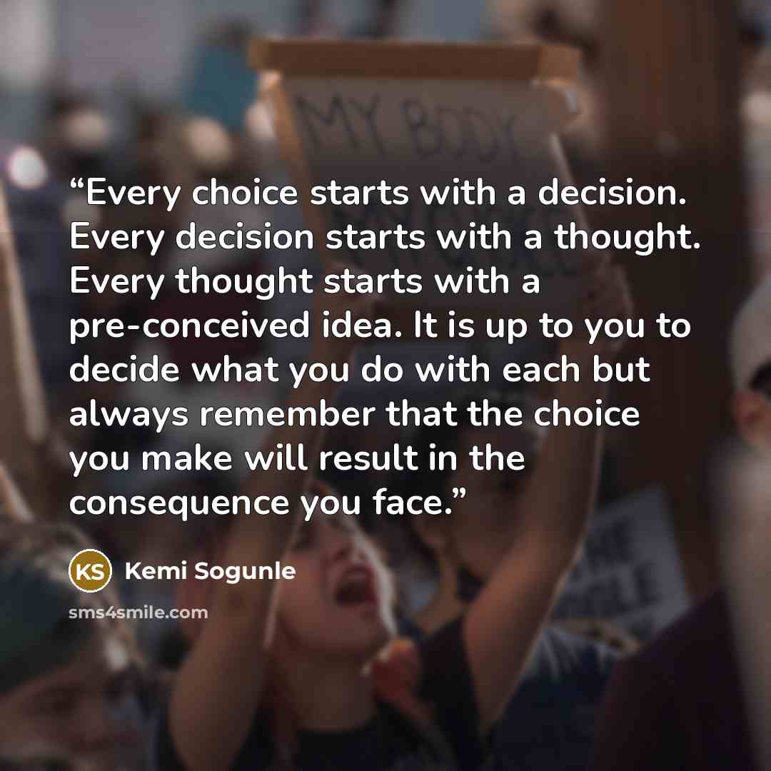 “Every choice starts with a decision. Every decision starts with a thought. Every thought starts with a pre-conceived idea. It is up to you to decide what you do with each but always remember that the choice you make will result in the consequence you face.” quote by Kemi Sogunle