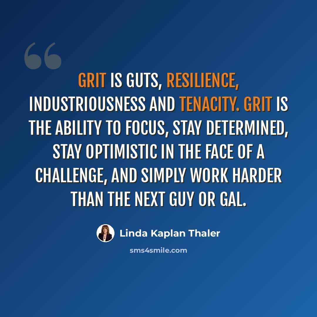 “GRIT is Guts, Resilience, Industriousness and Tenacity. GRIT is the ability to focus, stay determined, stay optimistic in the face of a challenge, and simply work harder than the next guy or gal.” quote by Linda Kaplan Thaler