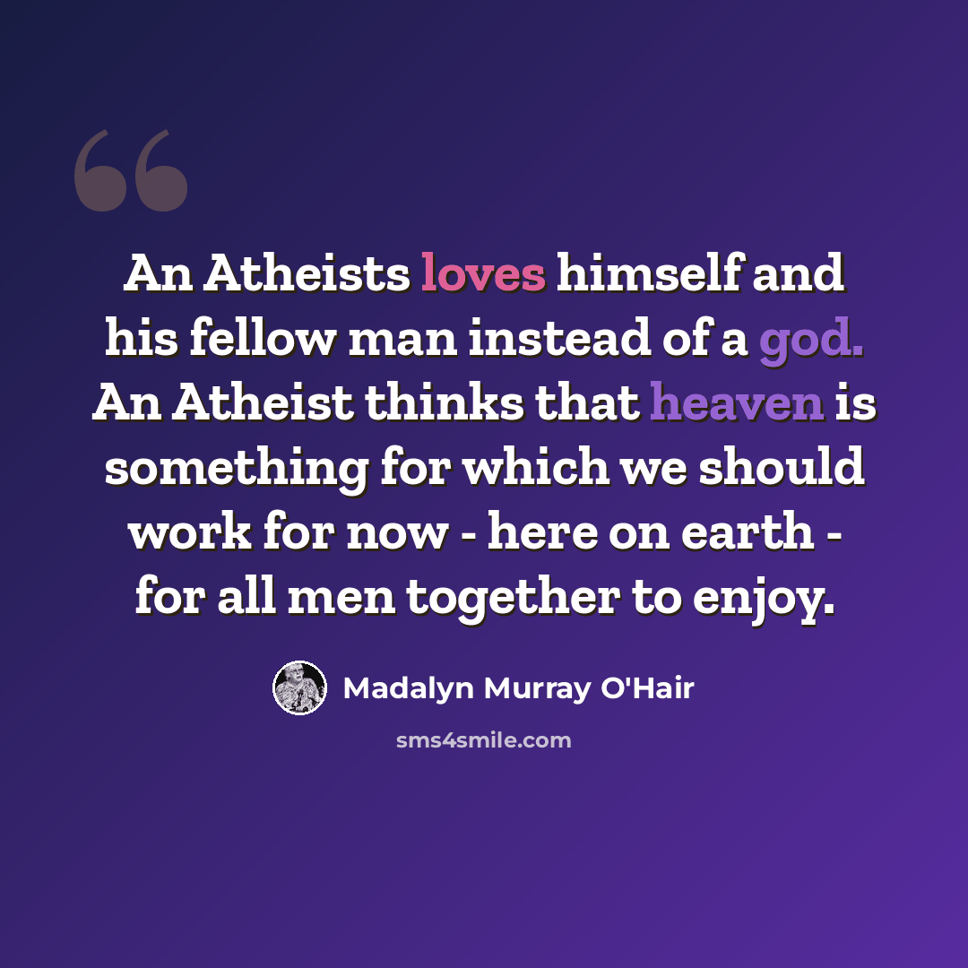 “An Atheists loves himself and his fellow man instead of a god. An Atheist thinks that heaven is something for which we should work for now - here on earth - for all men together to enjoy.” quote by Madalyn Murray O'Hair