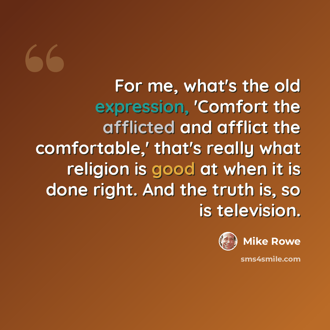 “For me, what's the old expression, 'Comfort the afflicted and afflict the comfortable,' that's really what religion is good at when it is done right. And the truth is, so is television.” quote by Mike Rowe