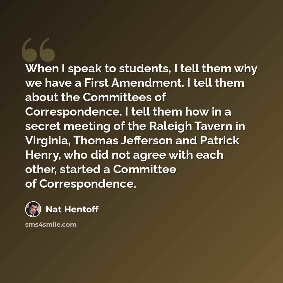 “When I speak to students, I tell them why we have a First Amendment. I tell them about the Committees of Correspondence. I tell them how in a secret meeting of the Raleigh Tavern in Virginia, Thomas Jefferson and Patrick Henry, who did not agree with each other, started a Committee of…” quote by Nat Hentoff