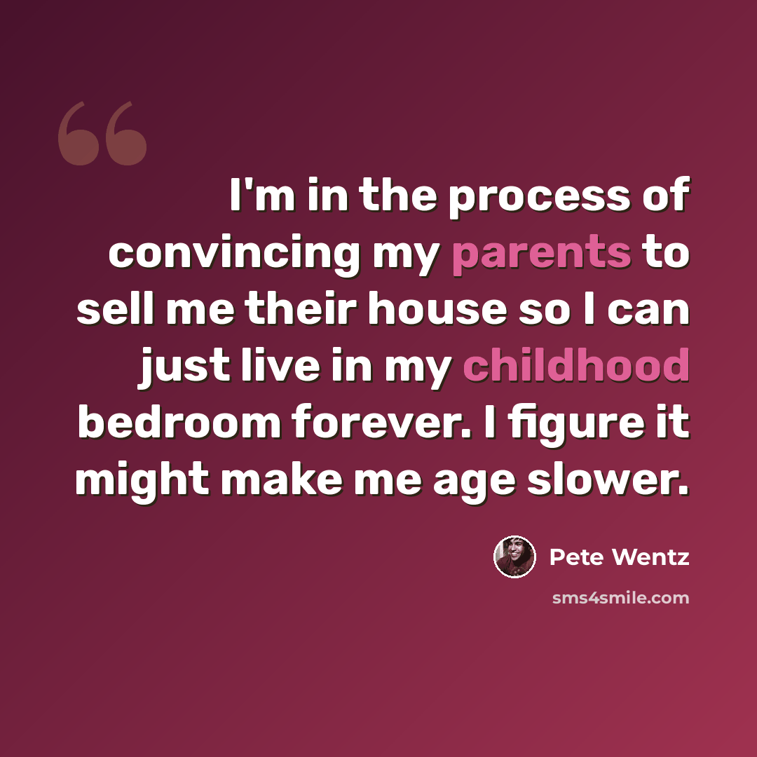 “I'm in the process of convincing my parents to sell me their house so I can just live in my childhood bedroom forever. I figure it might make me age slower.” quote by Pete Wentz