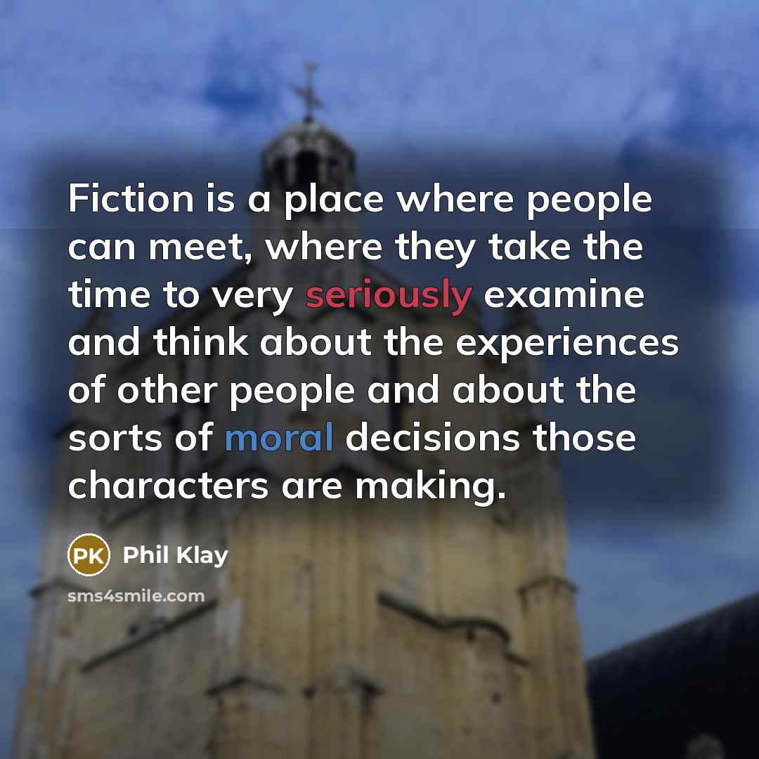“Fiction is a place where people can meet, where they take the time to very seriously examine and think about the experiences of other people and about the sorts of moral decisions those characters are making.” quote by Phil Klay