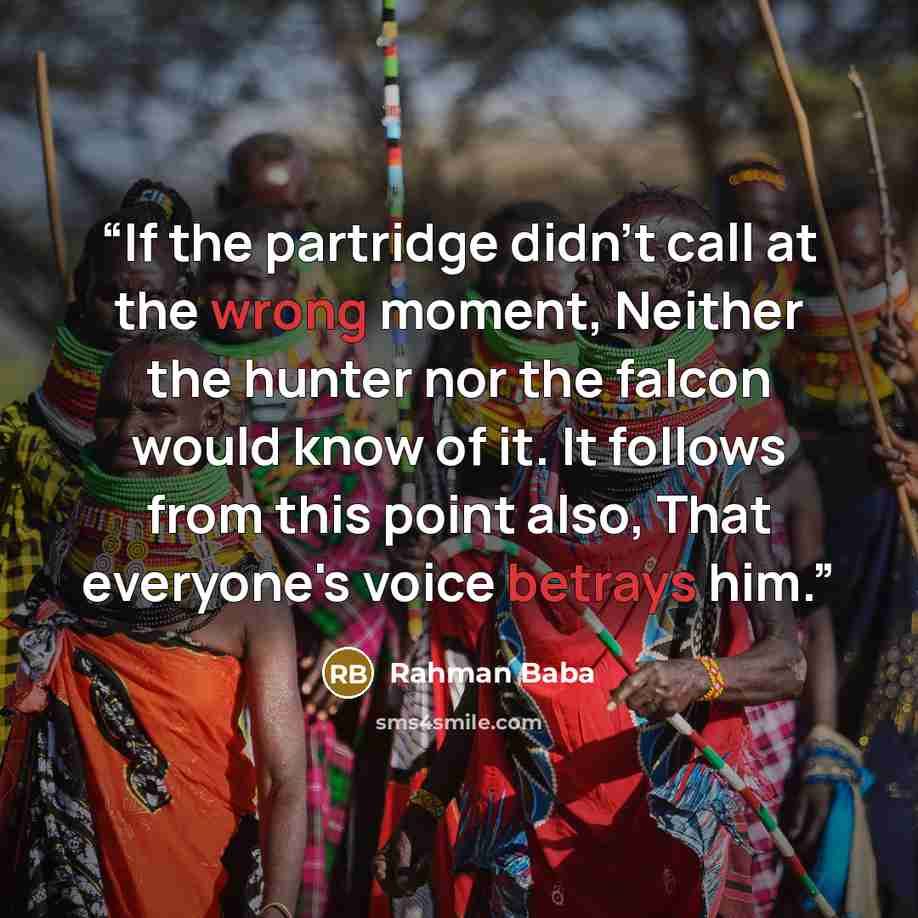 “If the partridge didn't call at the wrong moment, Neither the hunter nor the falcon would know of it. It follows from this point also, That everyone's voice betrays him.” quote by Rahman Baba