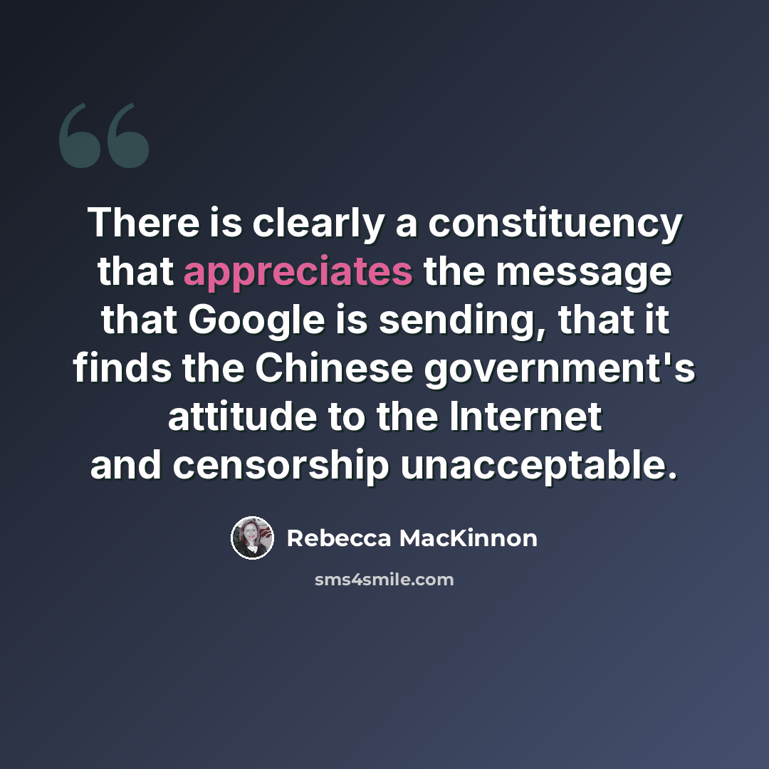 “There is clearly a constituency that appreciates the message that Google is sending, that it finds the Chinese government's attitude to the Internet and censorship unacceptable.” quote by Rebecca MacKinnon