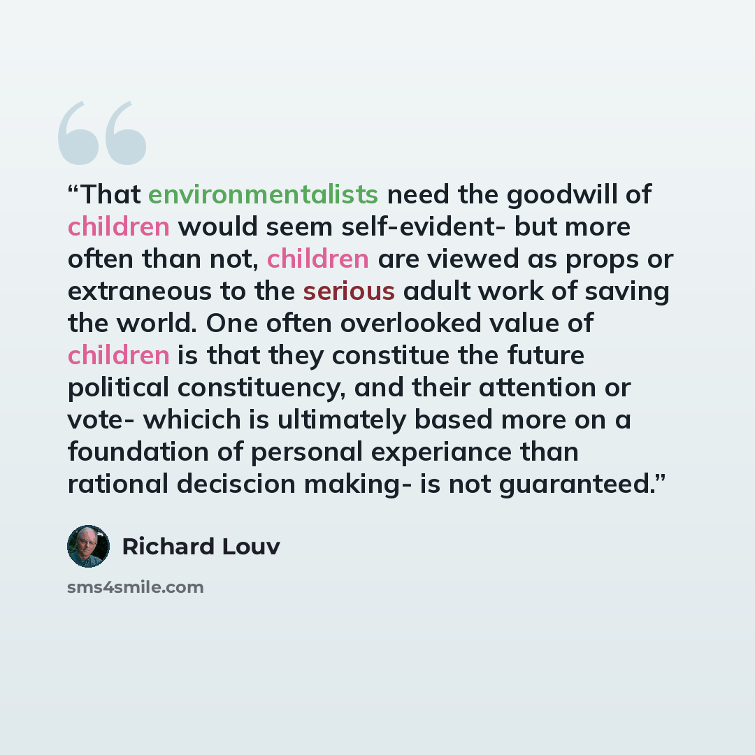“That environmentalists need the goodwill of children would seem self-evident- but more often than not, children are viewed as props or extraneous to the serious adult work of saving the world. One often overlooked value of children is that they constitue the future political constituency, and…” quote by Richard Louv