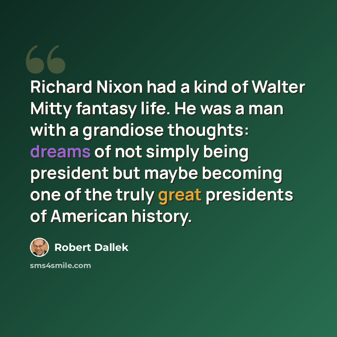 “Richard Nixon had a kind of Walter Mitty fantasy life. He was a man with a grandiose thoughts: dreams of not simply being president but maybe becoming one of the truly great presidents of American history.” quote by Robert Dallek