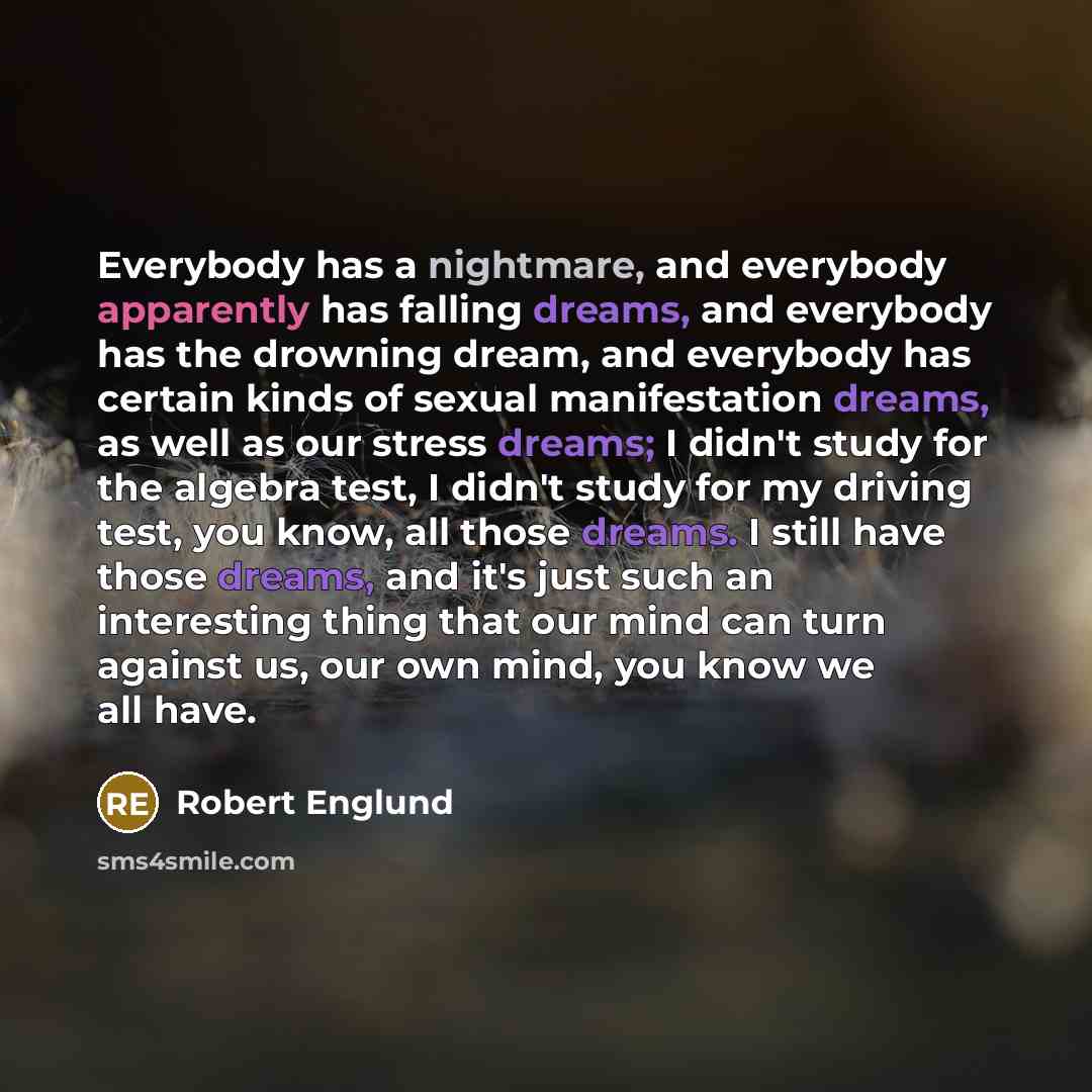 “Everybody has a nightmare, and everybody apparently has falling dreams, and everybody has the drowning dream, and everybody has certain kinds of sexual manifestation dreams, as well as our stress dreams; I didn't study for the algebra test, I didn't study for my driving test, you know, all those…” quote by Robert Englund