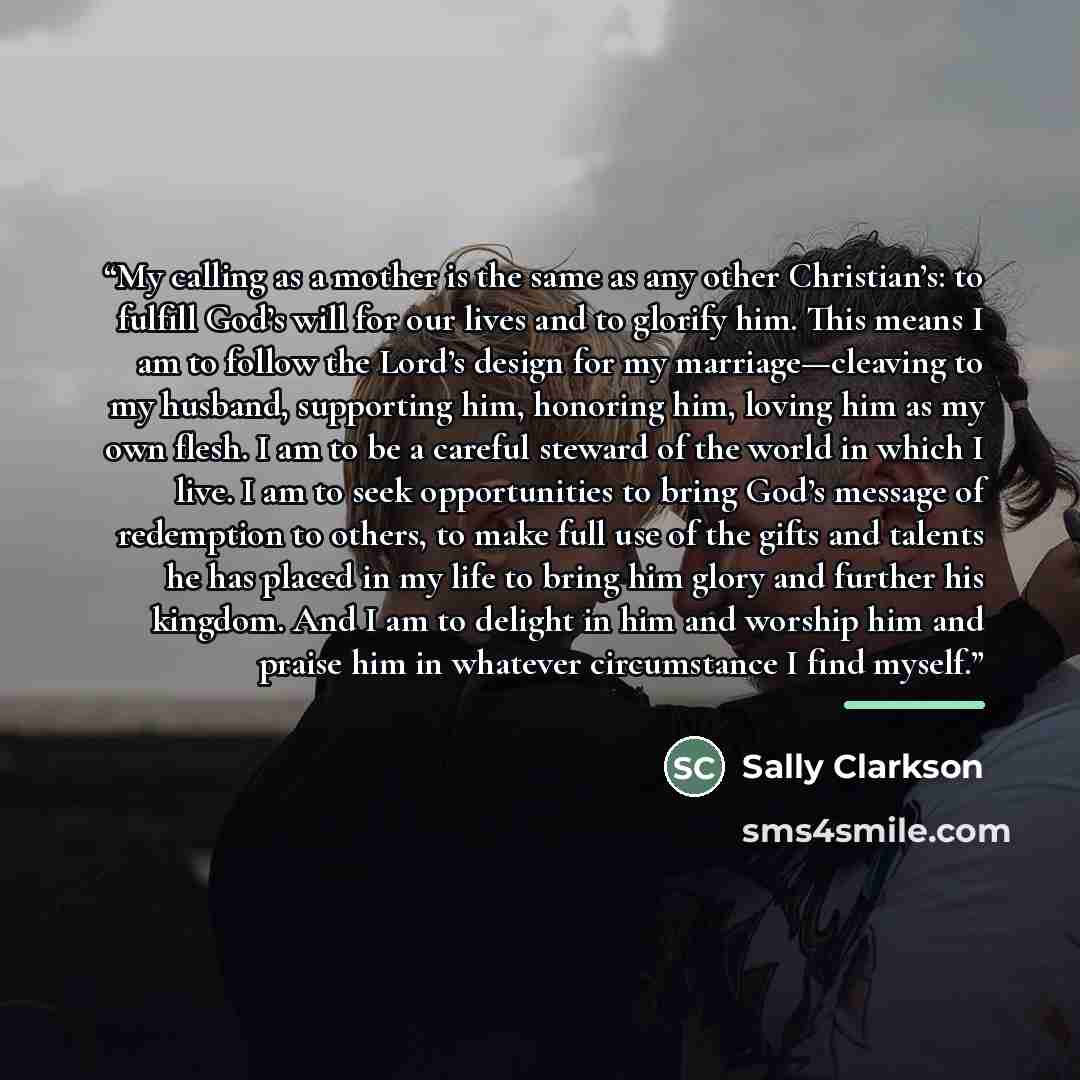 “My calling as a mother is the same as any other Christian’s: to fulfill God’s will for our lives and to glorify him. This means I am to follow the Lord’s design for my marriage—cleaving to my husband, supporting him, honoring him, loving him as my own flesh. I am to be a careful steward of the…” quote by Sally Clarkson