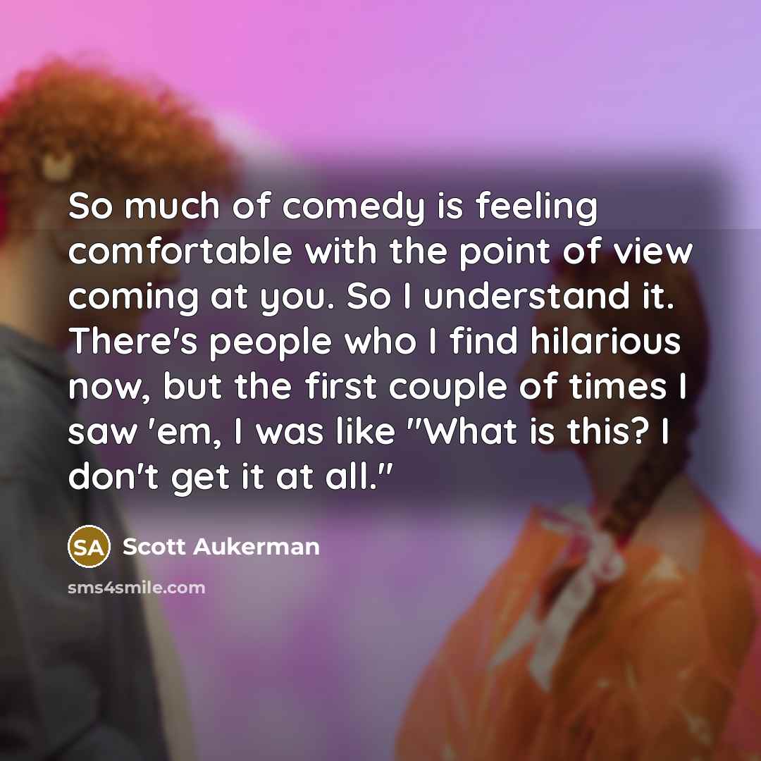 “So much of comedy is feeling comfortable with the point of view coming at you. So I understand it. There's people who I find hilarious now, but the first couple of times I saw 'em, I was like "What is this? I don't get it at all."” quote by Scott Aukerman