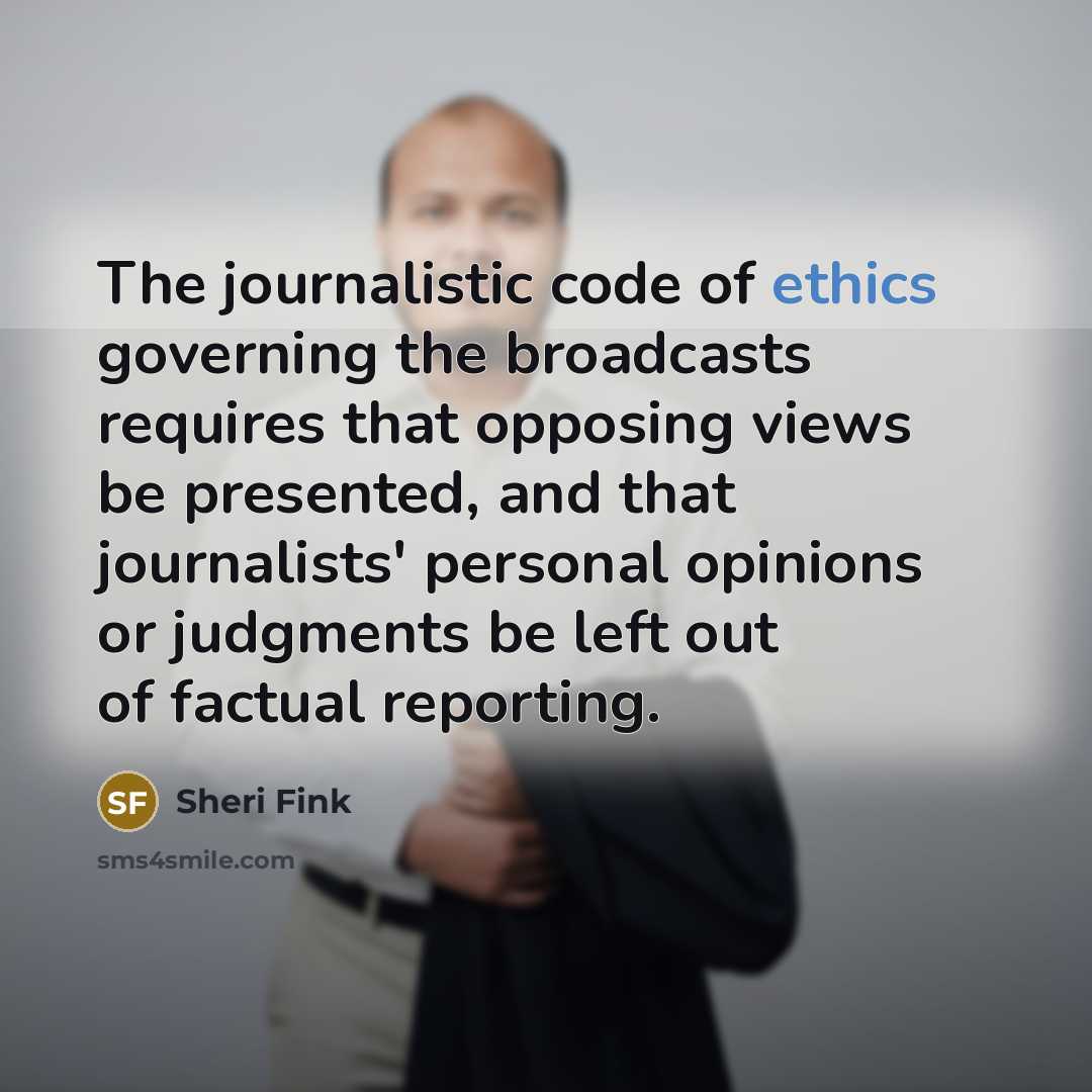 “The journalistic code of ethics governing the broadcasts requires that opposing views be presented, and that journalists' personal opinions or judgments be left out of factual reporting.” quote by Sheri Fink