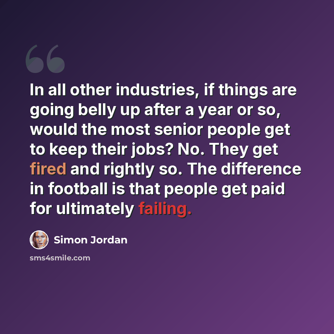 “In all other industries, if things are going belly up after a year or so, would the most senior people get to keep their jobs? No. They get fired and rightly so. The difference in football is that people get paid for ultimately failing.” quote by Simon Jordan