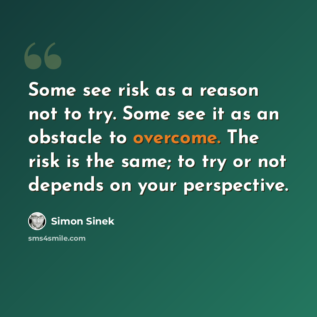 “Some see risk as a reason not to try. Some see it as an obstacle to overcome. The risk is the same; to try or not depends on your perspective.” quote by Simon Sinek