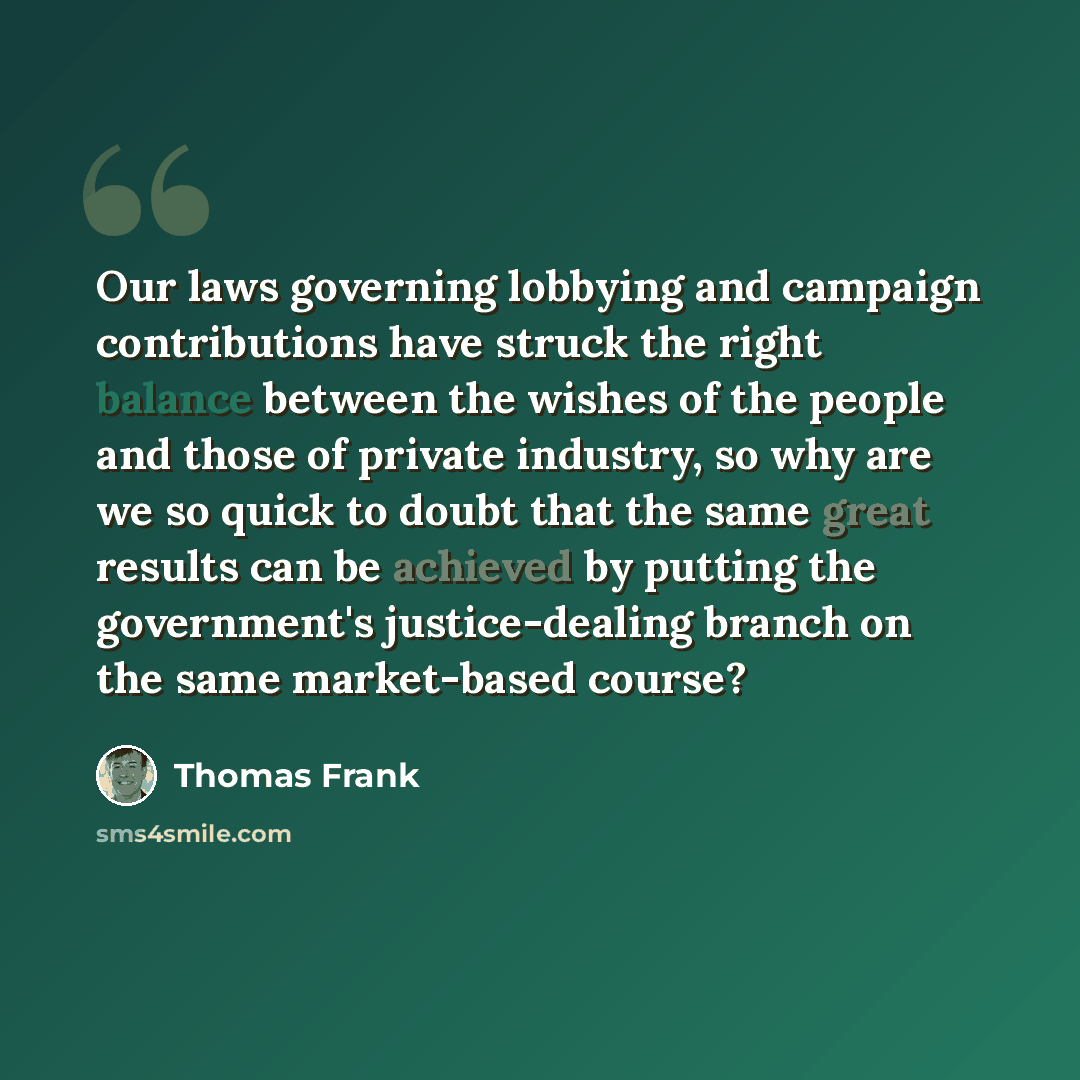 “Our laws governing lobbying and campaign contributions have struck the right balance between the wishes of the people and those of private industry, so why are we so quick to doubt that the same great results can be achieved by putting the government's justice-dealing branch on the same…” quote by Thomas Frank