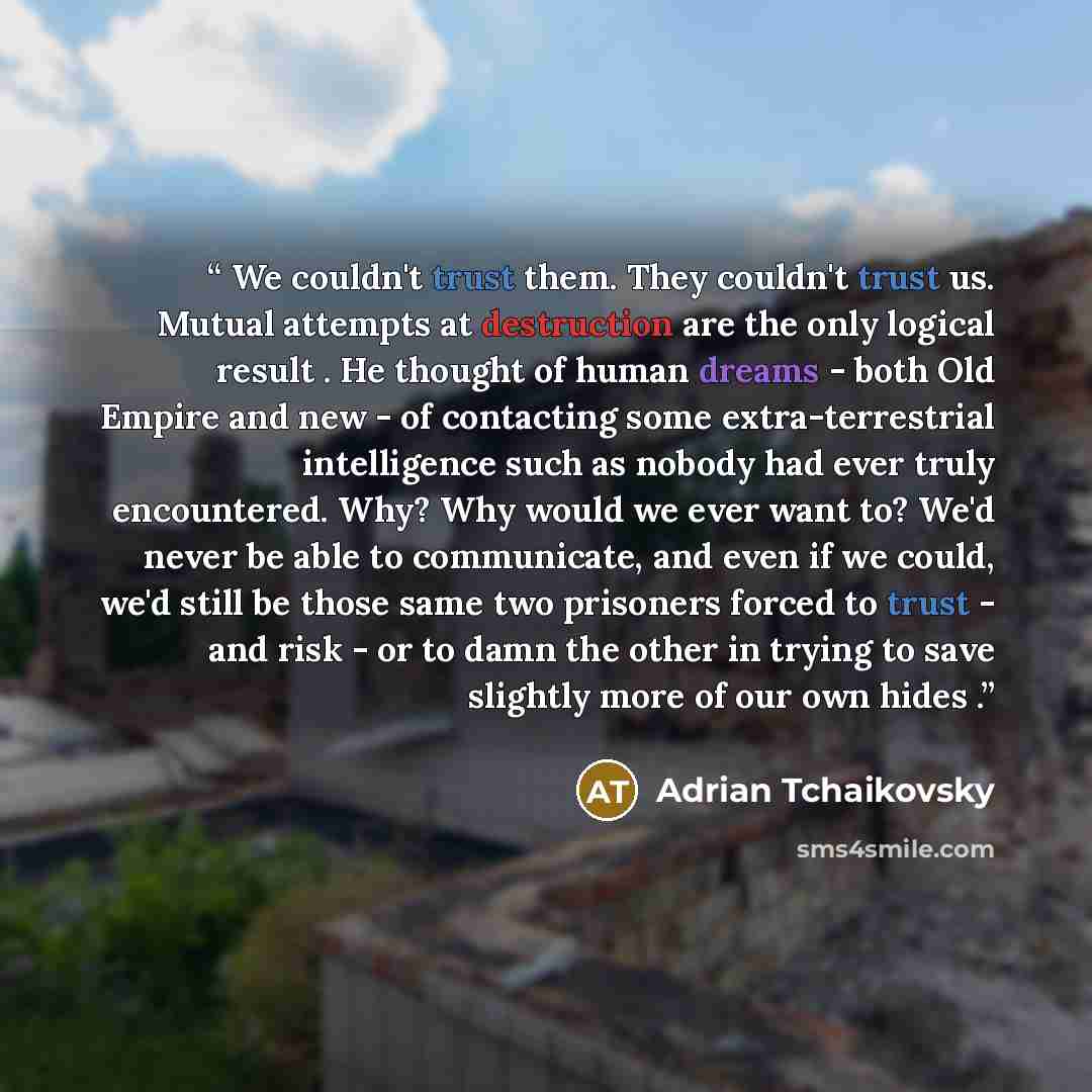“We couldn't trust them. They couldn't trust us. Mutual attempts at destruction are the only logical result . He thought of human dreams - both Old Empire and new - of contacting some extra-terrestrial intelligence such as nobody had ever truly encountered. Why? Why would we ever want to? We'd…” quote by Adrian Tchaikovsky