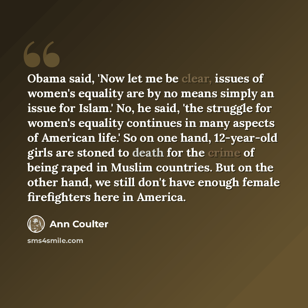 “Obama said, 'Now let me be clear, issues of women's equality are by no means simply an issue for Islam.' No, he said, 'the struggle for women's equality continues in many aspects of American life.' So on one hand, 12-year-old girls are stoned to death for the crime of being raped in Muslim…” quote by Ann Coulter