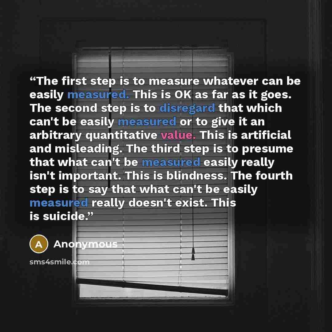 “The first step is to measure whatever can be easily measured. This is OK as far as it goes. The second step is to disregard that which can't be easily measured or to give it an arbitrary quantitative value. This is artificial and misleading. The third step is to presume that what can't be measured…” quote by Anonymous
