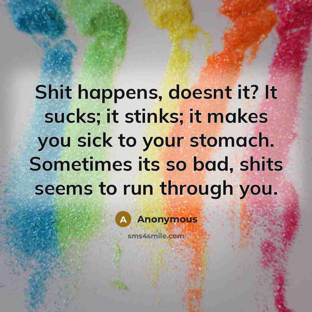 “Shit happens, doesnt it? It sucks; it stinks; it makes you sick to your stomach. Sometimes its so bad, shits seems to run through you.” quote by Anonymous