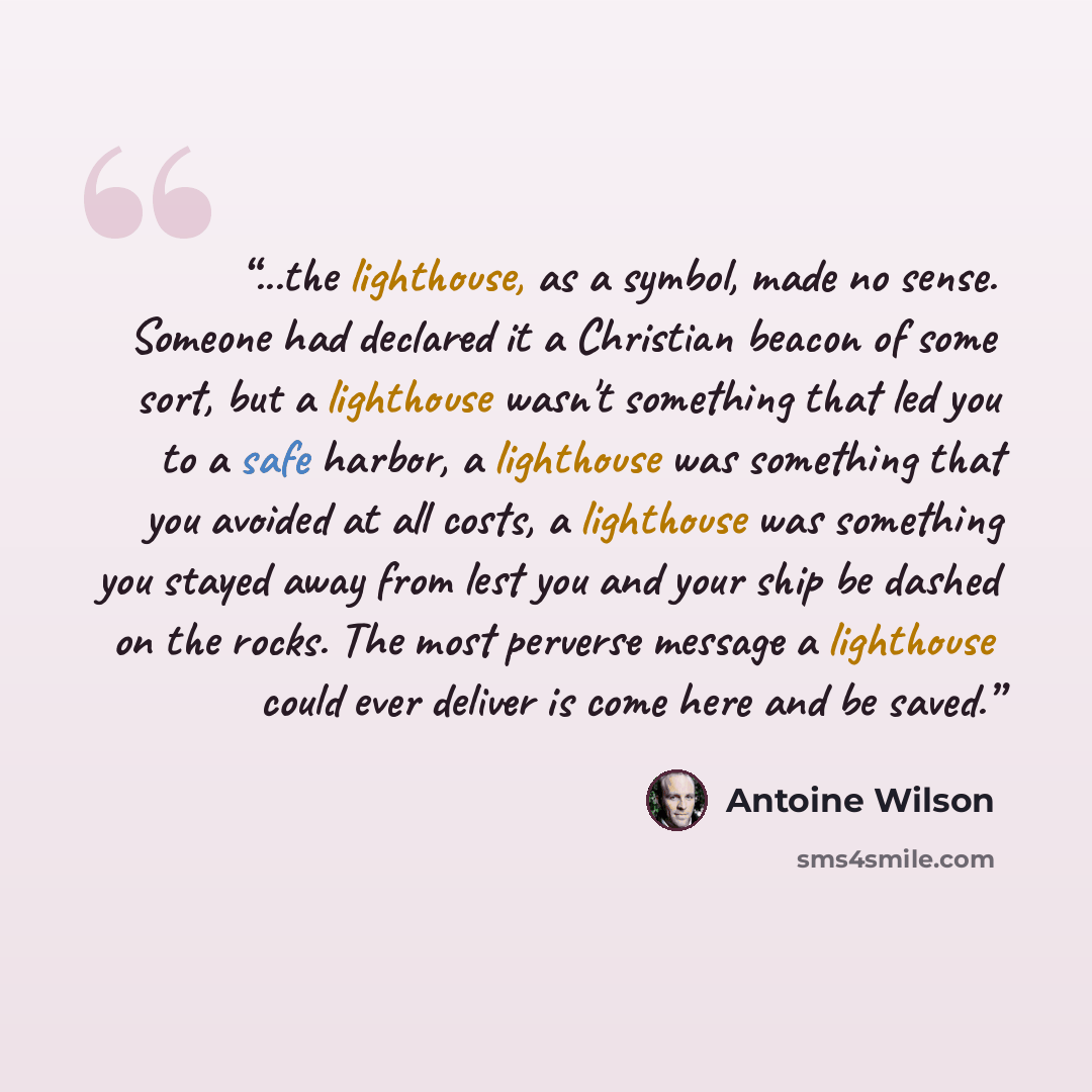 “...the lighthouse, as a symbol, made no sense. Someone had declared it a Christian beacon of some sort, but a lighthouse wasn't something that led you to a safe harbor, a lighthouse was something that you avoided at all costs, a lighthouse was something you stayed away from lest you and your ship…” quote by Antoine Wilson