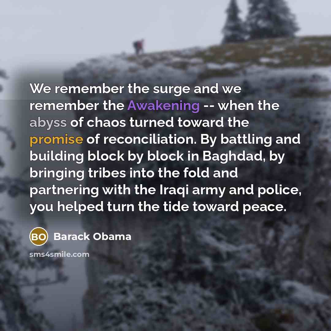 “We remember the surge and we remember the Awakening -- when the abyss of chaos turned toward the promise of reconciliation. By battling and building block by block in Baghdad, by bringing tribes into the fold and partnering with the Iraqi army and police, you helped turn the tide toward peace.” quote by Barack Obama