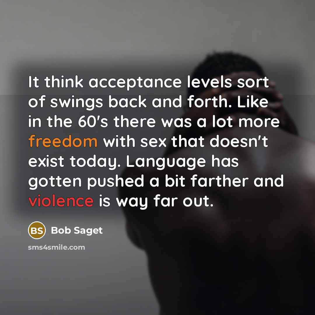 “It think acceptance levels sort of swings back and forth. Like in the 60's there was a lot more freedom with sex that doesn't exist today. Language has gotten pushed a bit farther and violence is way far out.” quote by Bob Saget
