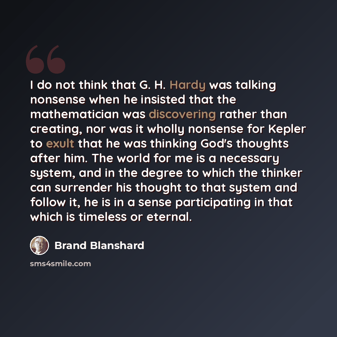 “I do not think that G. H. Hardy was talking nonsense when he insisted that the mathematician was discovering rather than creating, nor was it wholly nonsense for Kepler to exult that he was thinking God's thoughts after him. The world for me is a necessary system, and in the degree to which the…” quote by Brand Blanshard