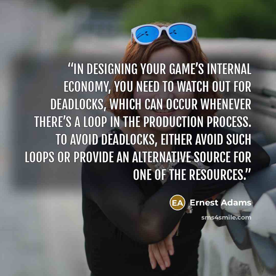 “In designing your game’s internal economy, you need to watch out for deadlocks, which can occur whenever there’s a loop in the production process. To avoid deadlocks, either avoid such loops or provide an alternative source for one of the resources.” quote by Ernest Adams