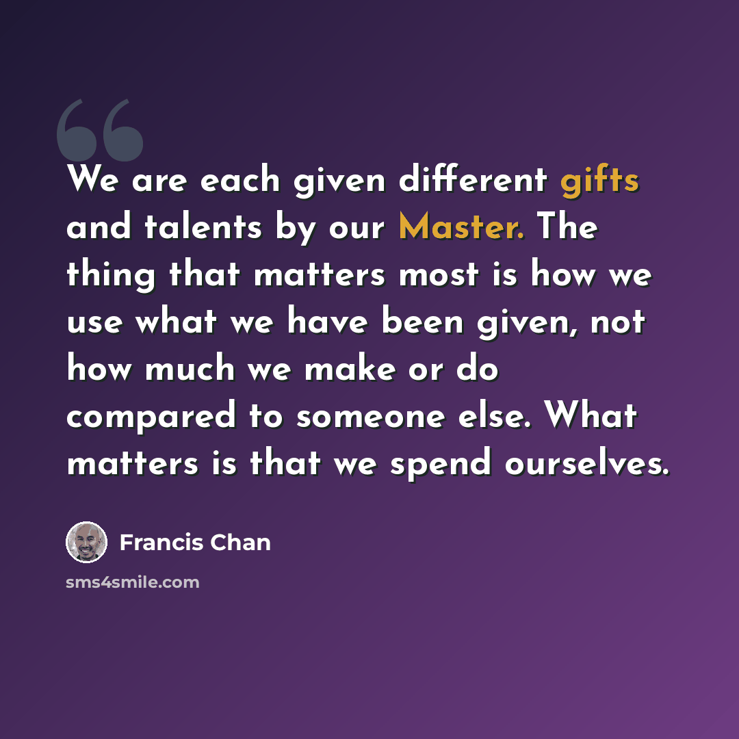 “We are each given different gifts and talents by our Master. The thing that matters most is how we use what we have been given, not how much we make or do compared to someone else. What matters is that we spend ourselves.” quote by Francis Chan