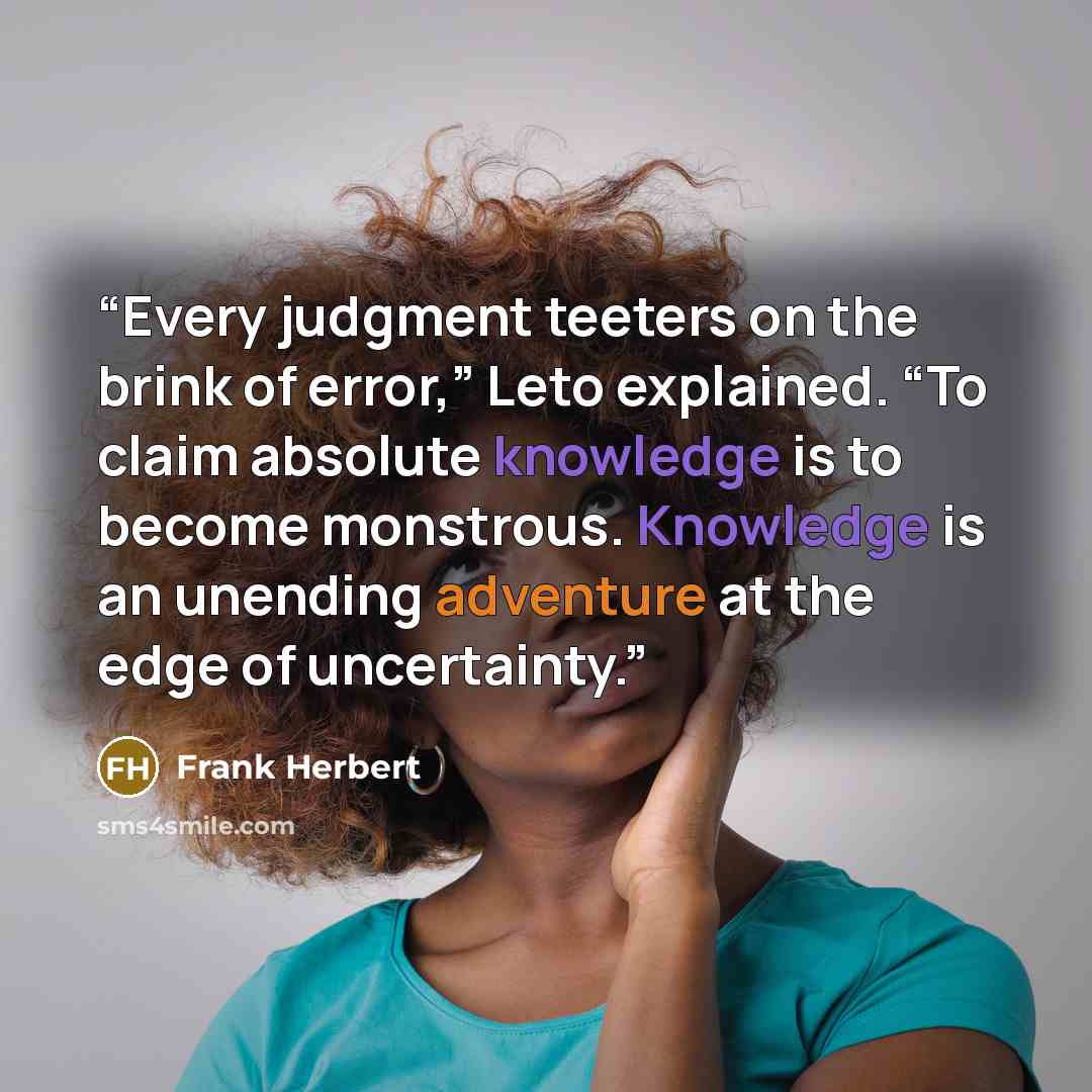 “Every judgment teeters on the brink of error,” Leto explained. “To claim absolute knowledge is to become monstrous. Knowledge is an unending adventure at the edge of uncertainty.” quote by Frank Herbert
