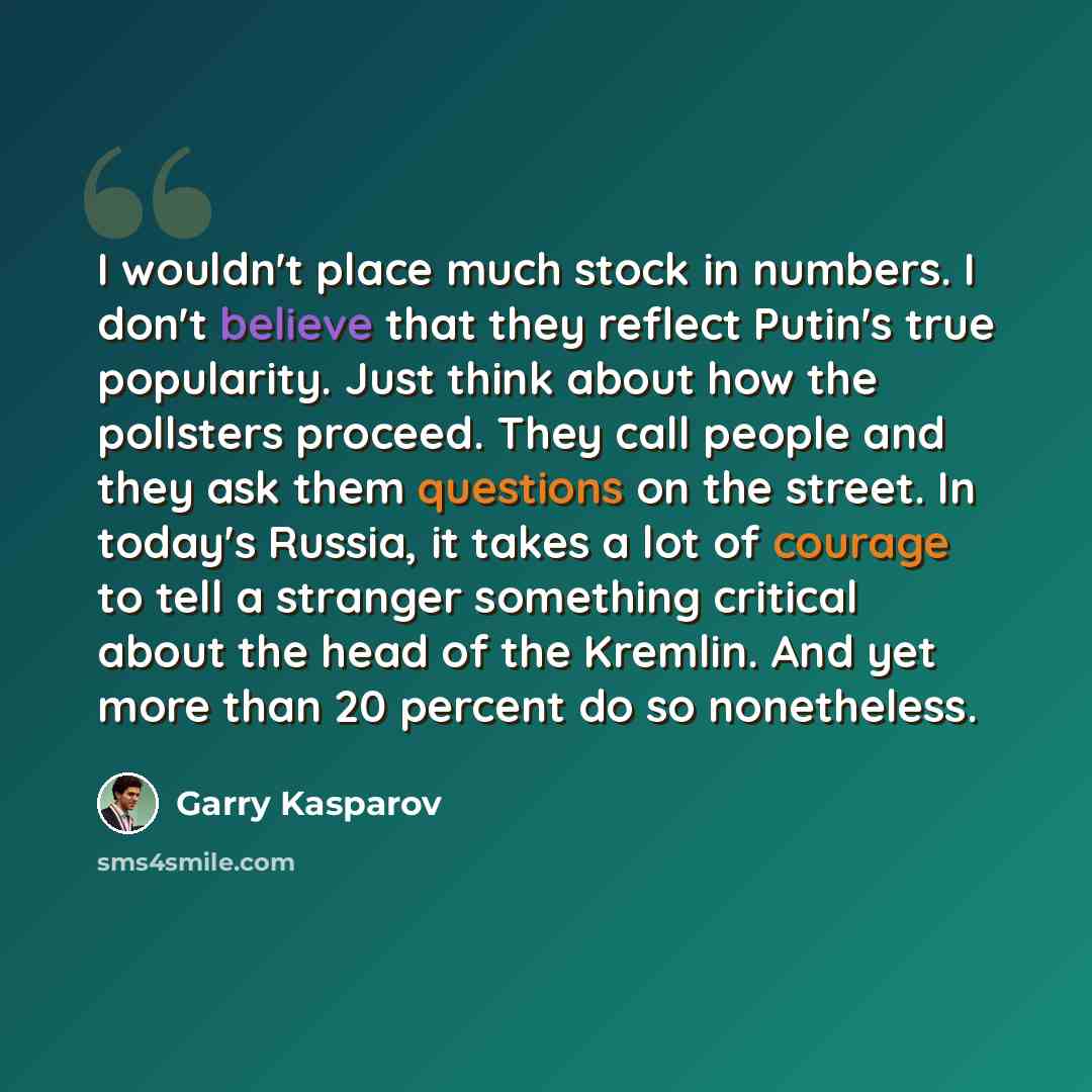 “I wouldn't place much stock in numbers. I don't believe that they reflect Putin's true popularity. Just think about how the pollsters proceed. They call people and they ask them questions on the street. In today's Russia, it takes a lot of courage to tell a stranger something critical about the…” quote by Garry Kasparov