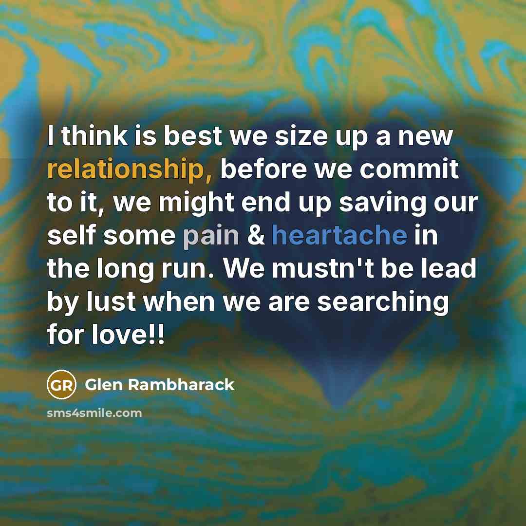 “I think is best we size up a new relationship, before we commit to it, we might end up saving our self some pain & heartache in the long run. We mustn't be lead by lust when we are searching for love!!” quote by Glen Rambharack