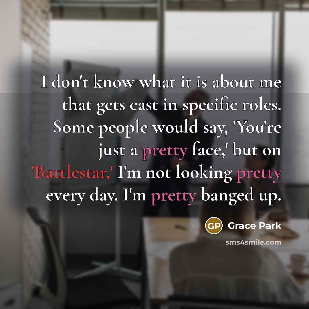 “I don't know what it is about me that gets cast in specific roles. Some people would say, 'You're just a pretty face,' but on 'Battlestar,' I'm not looking pretty every day. I'm pretty banged up.” quote by Grace Park