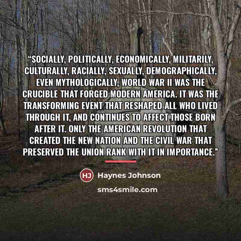 “Socially, politically, economically, militarily, culturally, racially, sexually, demographically, even mythologically, World War II was the crucible that forged modern America. It was the transforming event that reshaped all who lived through it, and continues to affect those born after it. Only…” quote by Haynes Johnson