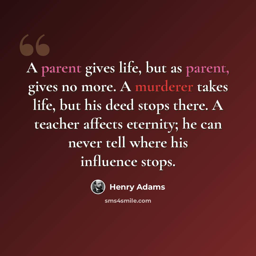 “A parent gives life, but as parent, gives no more. A murderer takes life, but his deed stops there. A teacher affects eternity; he can never tell where his influence stops.” quote by Henry Adams