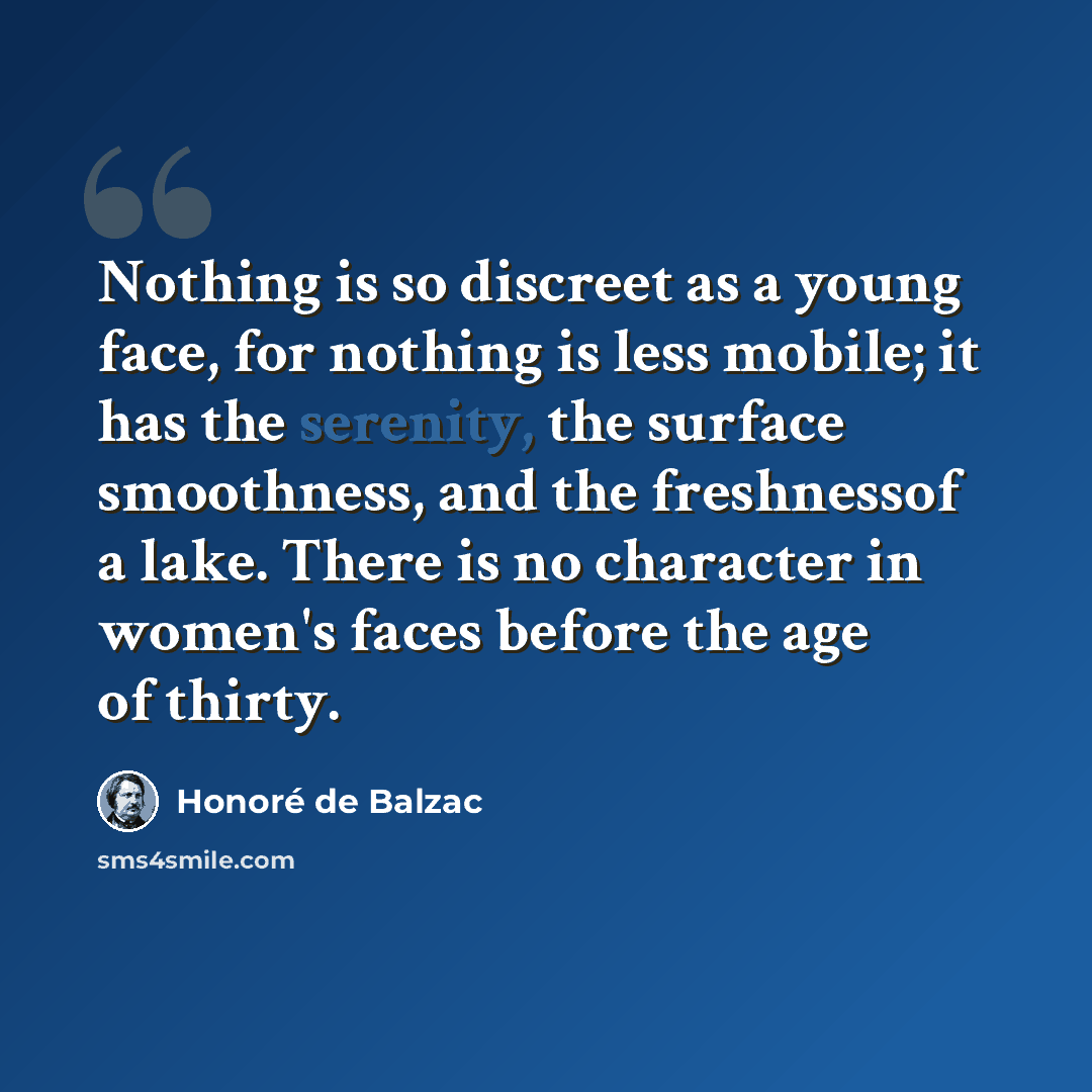“Nothing is so discreet as a young face, for nothing is less mobile; it has the serenity, the surface smoothness, and the freshnessof a lake. There is no character in women's faces before the age of thirty.” quote by Honore de Balzac