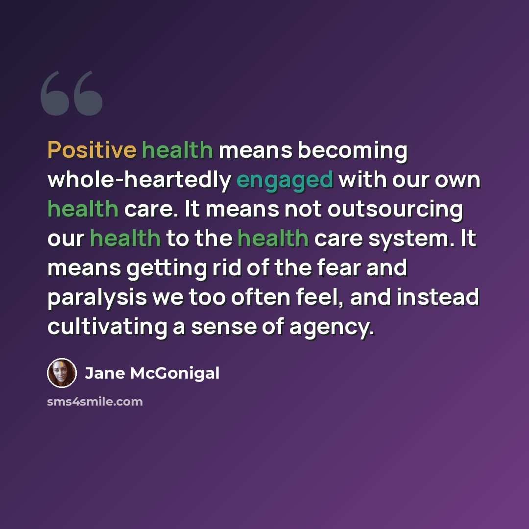 “Positive health means becoming whole-heartedly engaged with our own health care. It means not outsourcing our health to the health care system. It means getting rid of the fear and paralysis we too often feel, and instead cultivating a sense of agency.” quote by Jane McGonigal