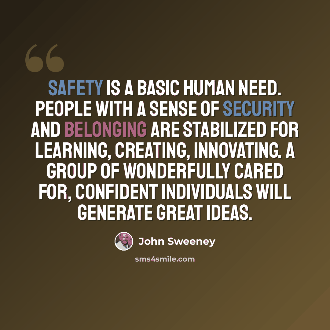 “Safety is a basic human need. People with a sense of security and belonging are stabilized for learning, creating, innovating. A group of wonderfully cared for, confident individuals will generate great ideas.” quote by John Sweeney