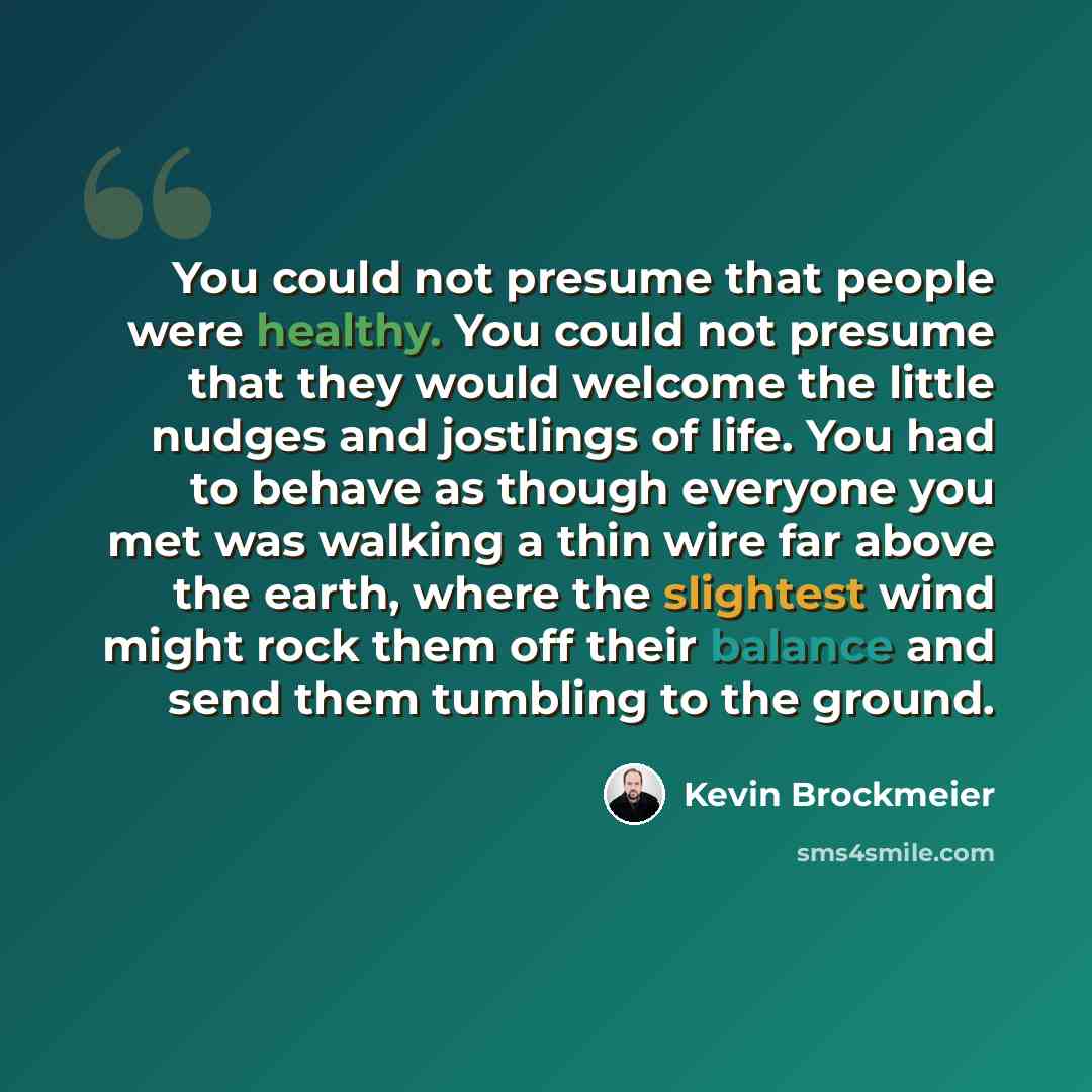 “You could not presume that people were healthy. You could not presume that they would welcome the little nudges and jostlings of life. You had to behave as though everyone you met was walking a thin wire far above the earth, where the slightest wind might rock them off their balance and send them…” quote by Kevin Brockmeier