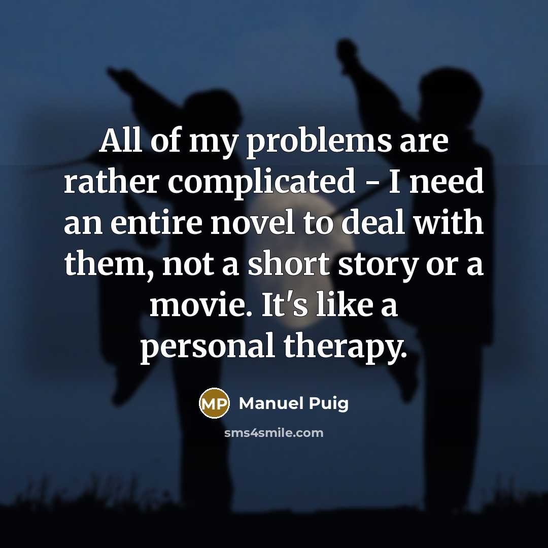 “All of my problems are rather complicated - I need an entire novel to deal with them, not a short story or a movie. It's like a personal therapy.” quote by Manuel Puig