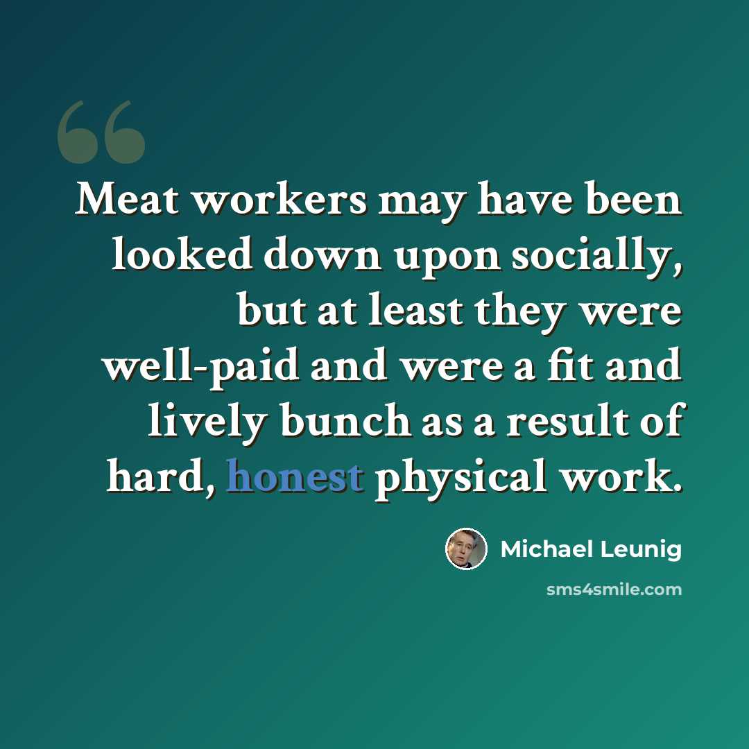“Meat workers may have been looked down upon socially, but at least they were well-paid and were a fit and lively bunch as a result of hard, honest physical work.” quote by Michael Leunig