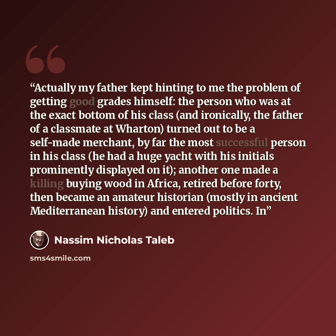 “Actually my father kept hinting to me the problem of getting good grades himself: the person who was at the exact bottom of his class (and ironically, the father of a classmate at Wharton) turned out to be a self-made merchant, by far the most successful person in his class (he had a huge yacht…” quote by Nassim Nicholas Taleb