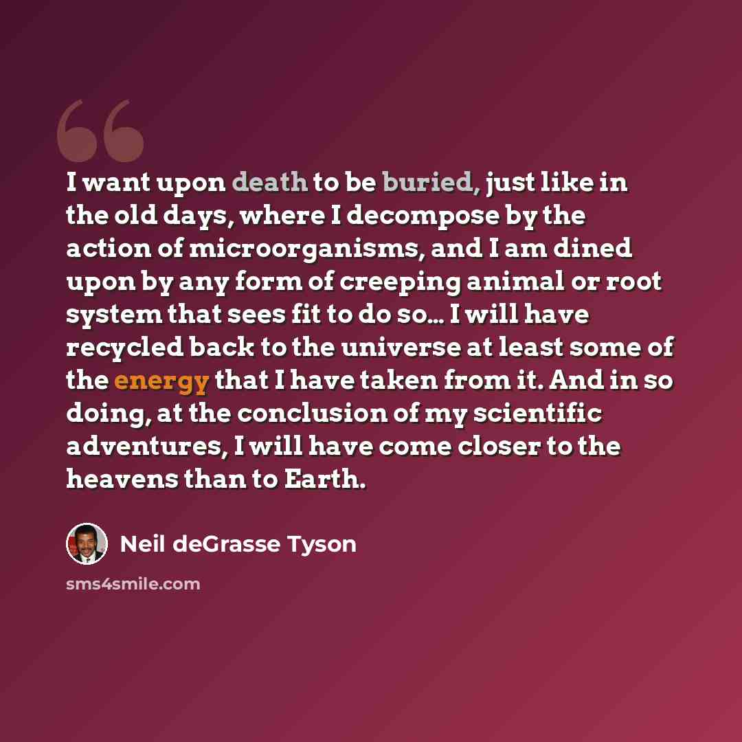 “I want upon death to be buried, just like in the old days, where I decompose by the action of microorganisms, and I am dined upon by any form of creeping animal or root system that sees fit to do so… I will have recycled back to the universe at least some of the energy that I have taken from it…” quote by Neil deGrasse Tyson