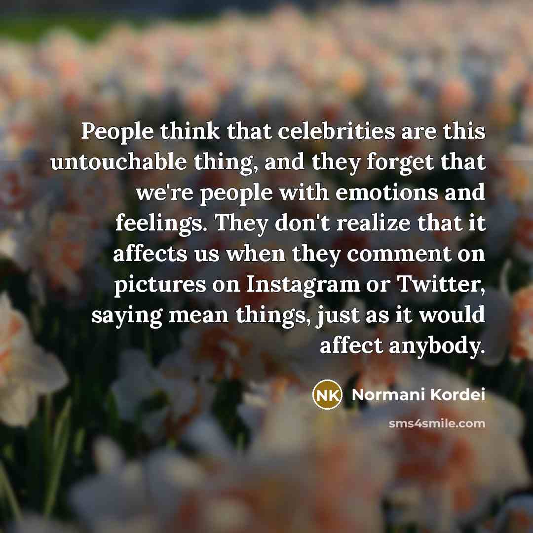 “People think that celebrities are this untouchable thing, and they forget that we're people with emotions and feelings. They don't realize that it affects us when they comment on pictures on Instagram or Twitter, saying mean things, just as it would affect anybody.” quote by Normani Kordei