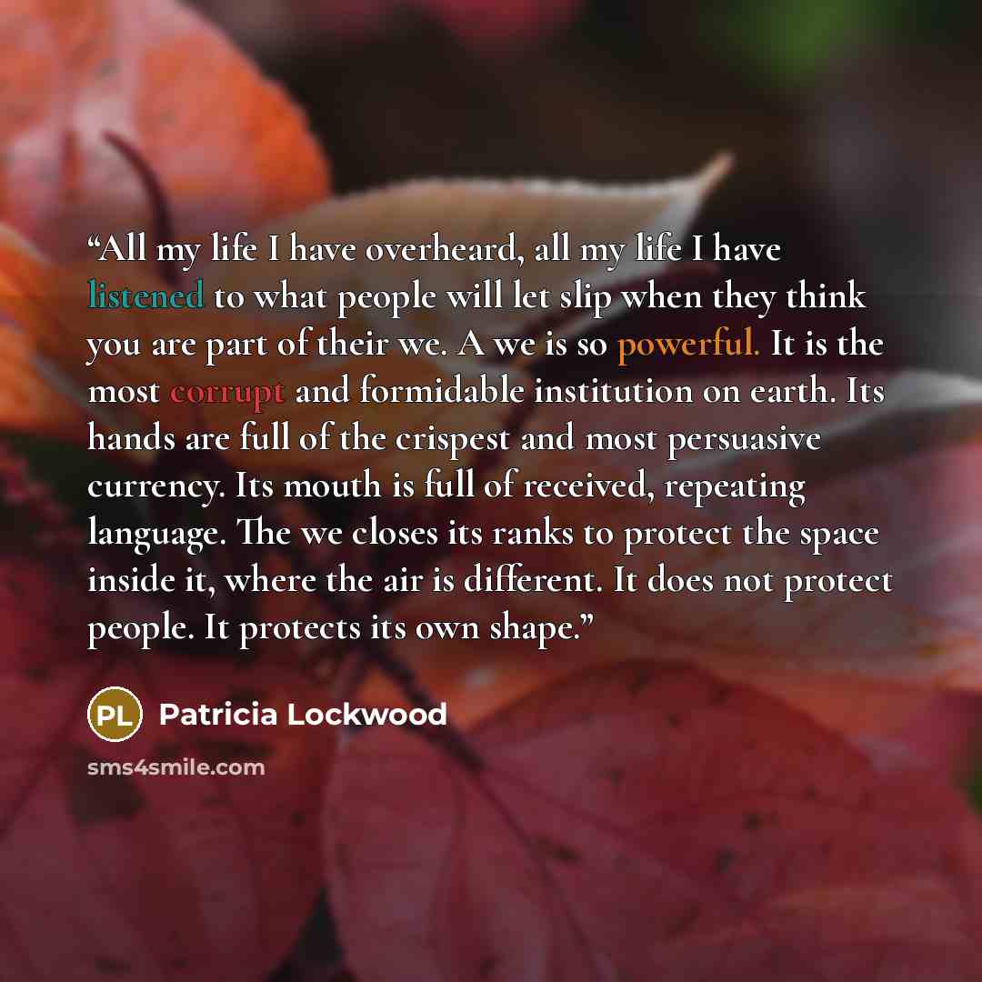 “All my life I have overheard, all my life I have listened to what people will let slip when they think you are part of their we. A we is so powerful. It is the most corrupt and formidable institution on earth. Its hands are full of the crispest and most persuasive currency. Its mouth is full of…” quote by Patricia Lockwood