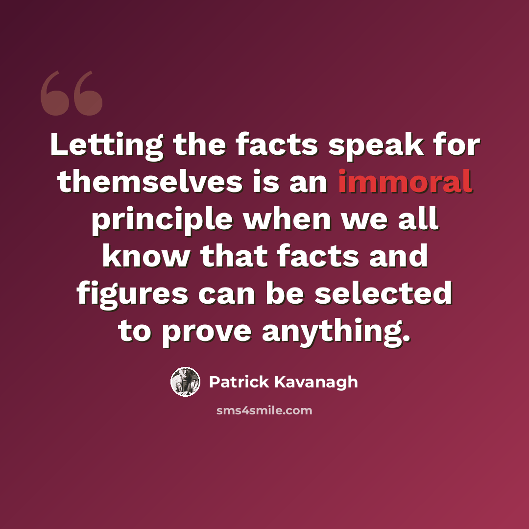 “Letting the facts speak for themselves is an immoral principle when we all know that facts and figures can be selected to prove anything.” quote by Patrick Kavanagh