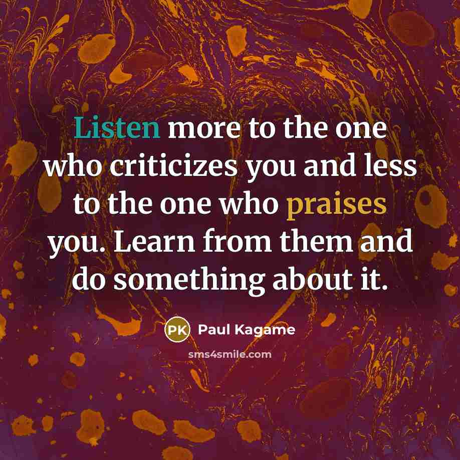 “Listen more to the one who criticizes you and less to the one who praises you. Learn from them and do something about it.” quote by Paul Kagame