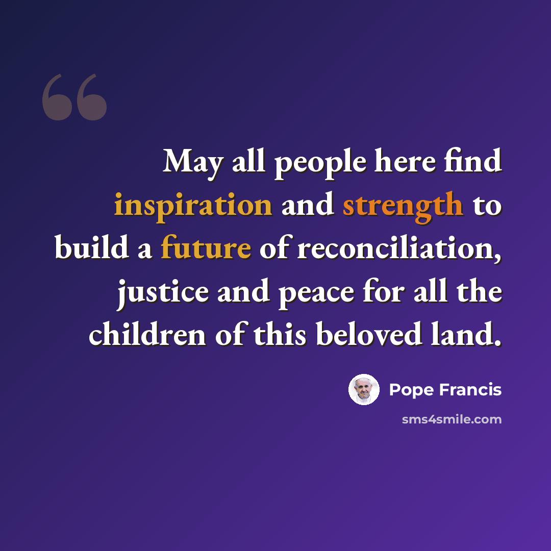 “May all people here find inspiration and strength to build a future of reconciliation, justice and peace for all the children of this beloved land.” quote by Pope Francis
