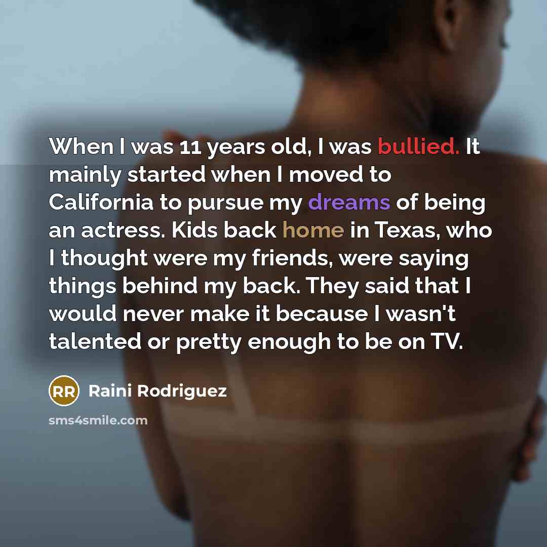 “When I was 11 years old, I was bullied. It mainly started when I moved to California to pursue my dreams of being an actress. Kids back home in Texas, who I thought were my friends, were saying things behind my back. They said that I would never make it because I wasn't talented or pretty enough…” quote by Raini Rodriguez