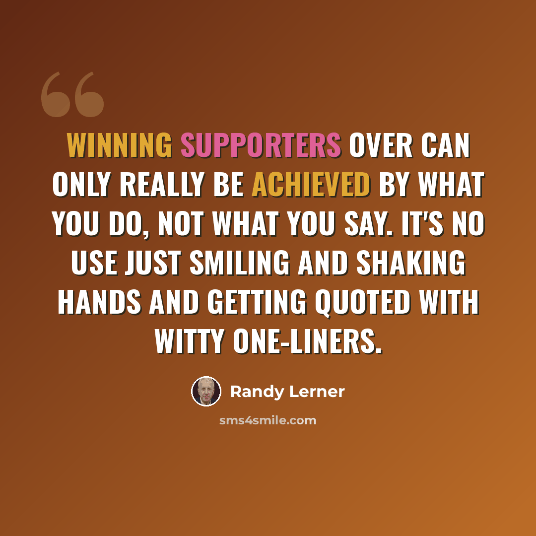 “Winning supporters over can only really be achieved by what you do, not what you say. It's no use just smiling and shaking hands and getting quoted with witty one-liners.” quote by Randy Lerner